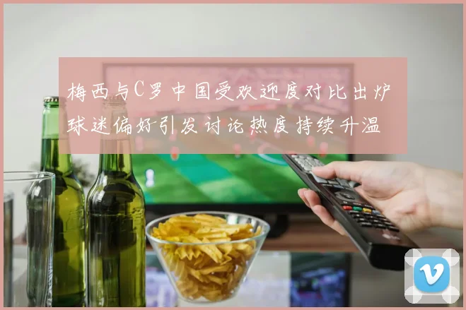 梅西与C罗中国受欢迎度对比出炉 球迷偏好引发讨论热度持续升温