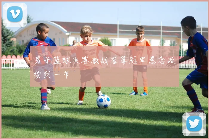 男子篮球决赛激战落幕冠军悬念延续到一节