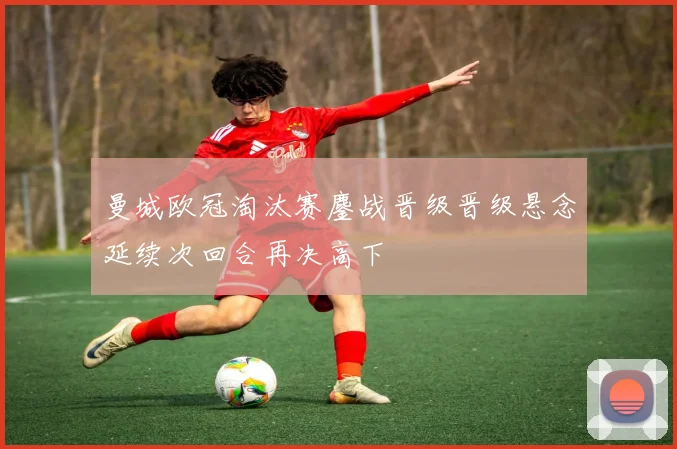 曼城欧冠淘汰赛鏖战晋级晋级悬念延续次回合再决高下