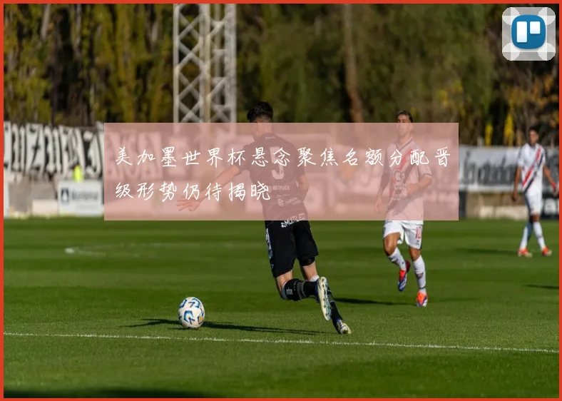 美加墨世界杯悬念聚焦名额分配晋级形势仍待揭晓