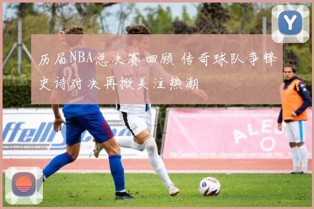 历届NBA总决赛回顾 传奇球队争锋史诗对决再掀关注热潮