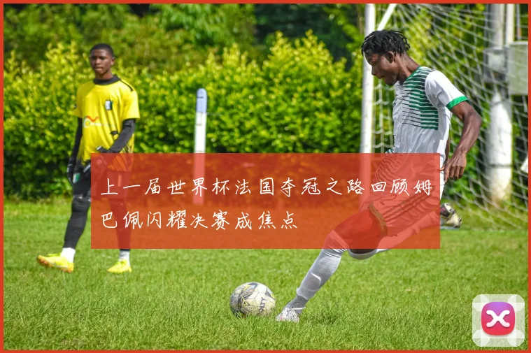 上一届世界杯法国夺冠之路回顾姆巴佩闪耀决赛成焦点