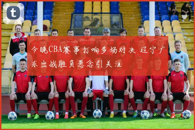 今晚CBA赛事打响多场对决 辽宁广东出战胜负悬念引关注