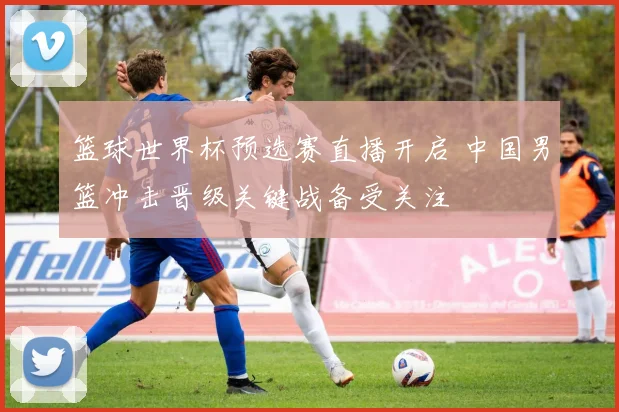 篮球世界杯预选赛直播开启 中国男篮冲击晋级关键战备受关注