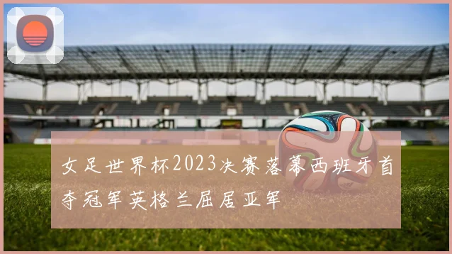 女足世界杯2023决赛落幕西班牙首夺冠军英格兰屈居亚军
