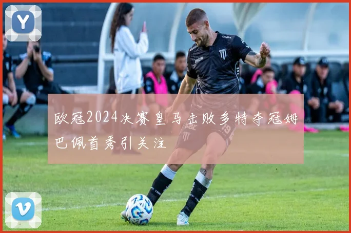 欧冠2024决赛皇马击败多特夺冠姆巴佩首秀引关注