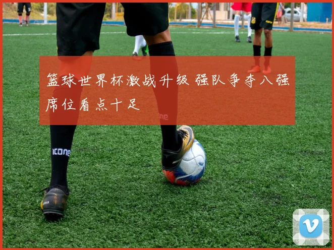 篮球世界杯激战升级 强队争夺八强席位看点十足