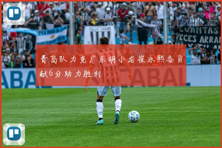 青岛队力克广东胡小龙崔永熙各贡献6分助力胜利