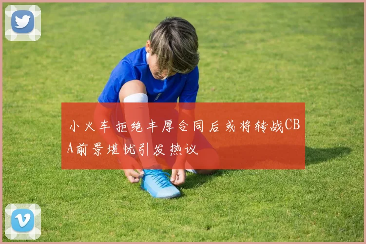 小火车拒绝丰厚合同后或将转战CBA前景堪忧引发热议