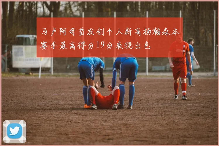 马卢阿奇首发创个人新高杨瀚森本赛季最高得分19分表现出色