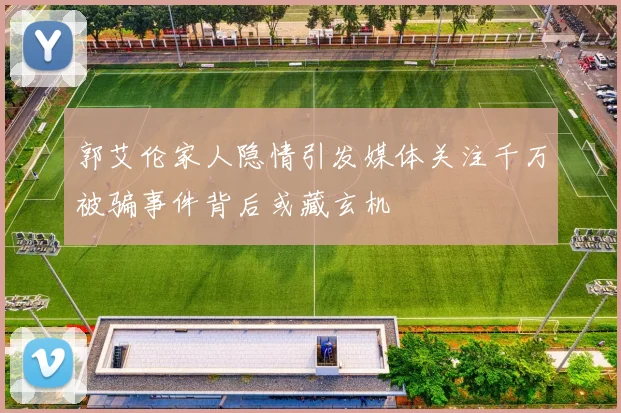 郭艾伦家人隐情引发媒体关注千万被骗事件背后或藏玄机