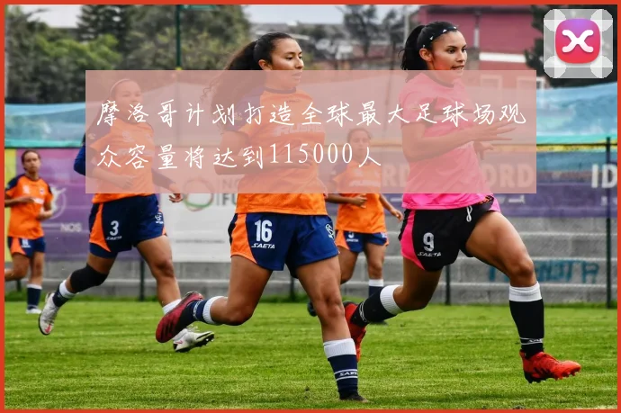 摩洛哥计划打造全球最大足球场观众容量将达到115000人