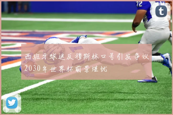 西班牙球迷反穆斯林口号引发争议2030年世界杯前景堪忧