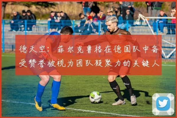 德天空：菲尔克鲁格在德国队中备受赞誉被视为团队凝聚力的关键人物