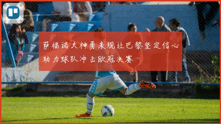 萨福诺夫神勇表现让巴黎坚定信心助力球队冲击欧冠决赛