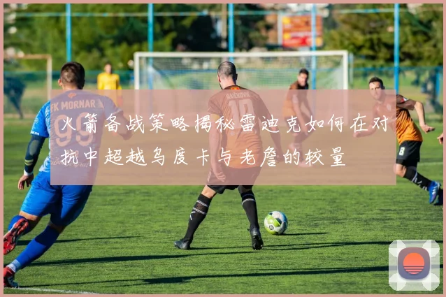 火箭备战策略揭秘雷迪克如何在对抗中超越乌度卡与老詹的较量