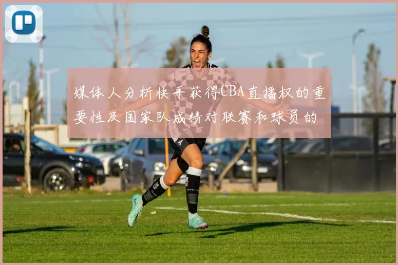 媒体人分析快手获得CBA直播权的重要性及国家队成绩对联赛和球员的影响