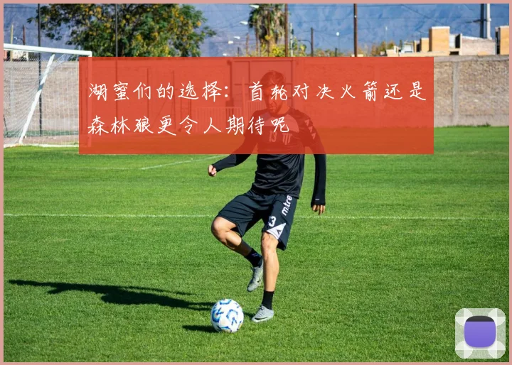 湖蜜们的选择：首轮对决火箭还是森林狼更令人期待呢