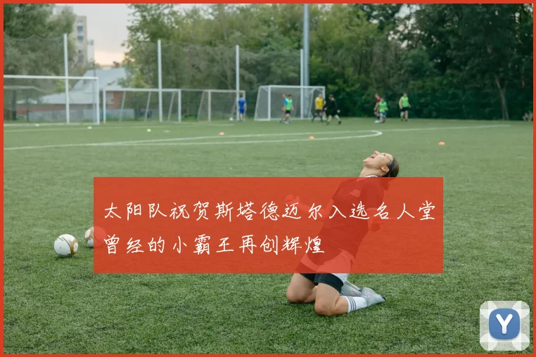 太阳队祝贺斯塔德迈尔入选名人堂曾经的小霸王再创辉煌