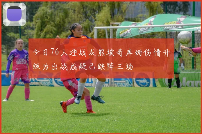 今日76人迎战灰熊埃奇库姆伤情升级为出战成疑已缺阵三场