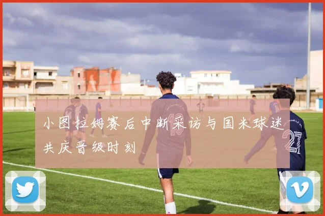 小图拉姆赛后中断采访与国米球迷共庆晋级时刻