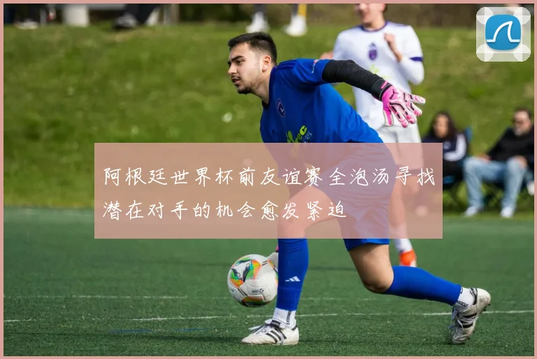 阿根廷世界杯前友谊赛全泡汤寻找潜在对手的机会愈发紧迫