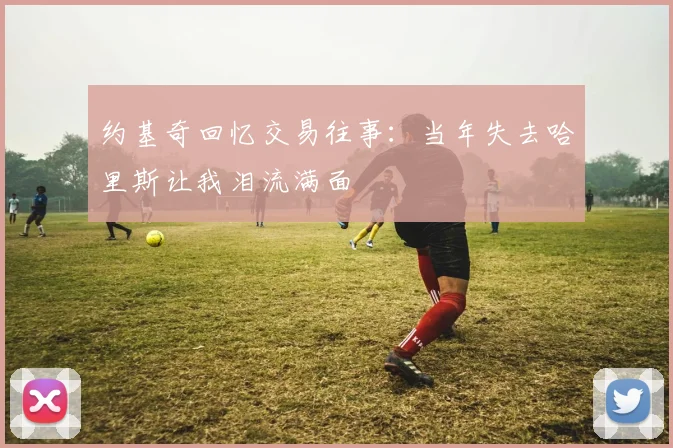 约基奇回忆交易往事：当年失去哈里斯让我泪流满面