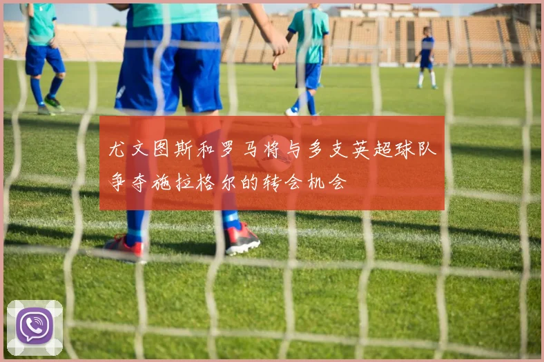 尤文图斯和罗马将与多支英超球队争夺施拉格尔的转会机会